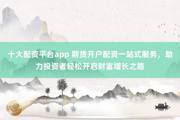 十大配资平台app 期货开户配资一站式服务，助力投资者轻松开启财富增长之路