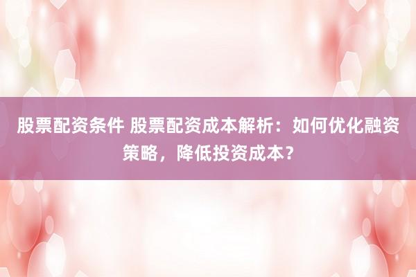 股票配资条件 股票配资成本解析：如何优化融资策略，降低投资成本？