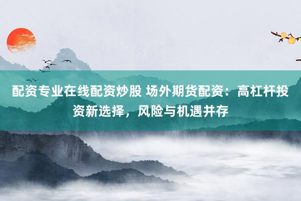 配资专业在线配资炒股 场外期货配资：高杠杆投资新选择，风险与机遇并存