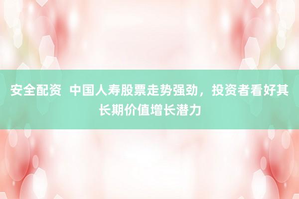 安全配资  中国人寿股票走势强劲，投资者看好其长期价值增长潜力
