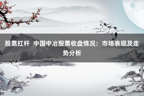 股票扛杆  中国中冶股票收盘情况：市场表现及走势分析