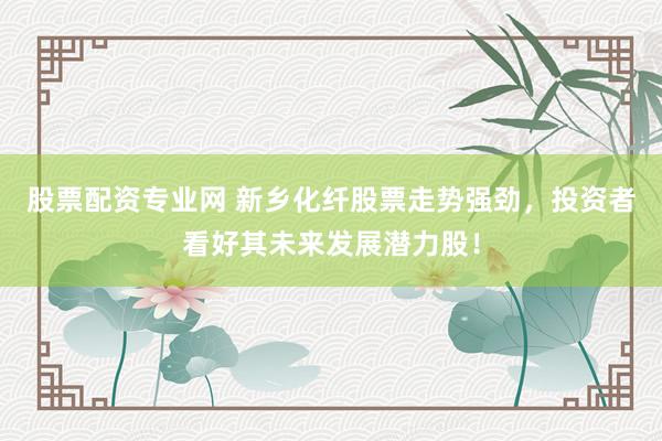 股票配资专业网 新乡化纤股票走势强劲，投资者看好其未来发展潜力股！