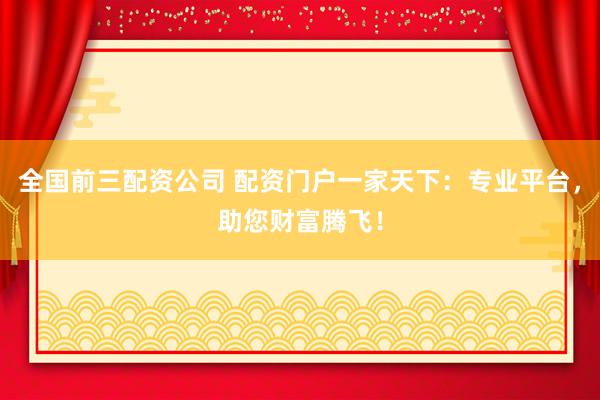 全国前三配资公司 配资门户一家天下：专业平台，助您财富腾飞！