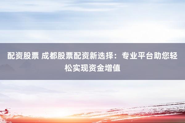 配资股票 成都股票配资新选择：专业平台助您轻松实现资金增值