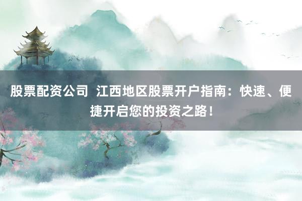 股票配资公司  江西地区股票开户指南：快速、便捷开启您的投资之路！