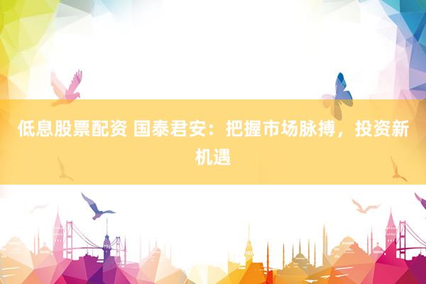 低息股票配资 国泰君安：把握市场脉搏，投资新机遇