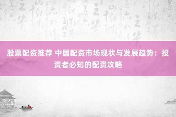 股票配资推荐 中国配资市场现状与发展趋势：投资者必知的配资攻略
