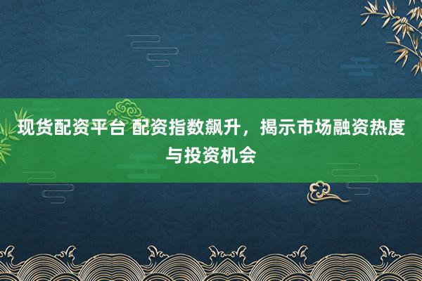 现货配资平台 配资指数飙升，揭示市场融资热度与投资机会