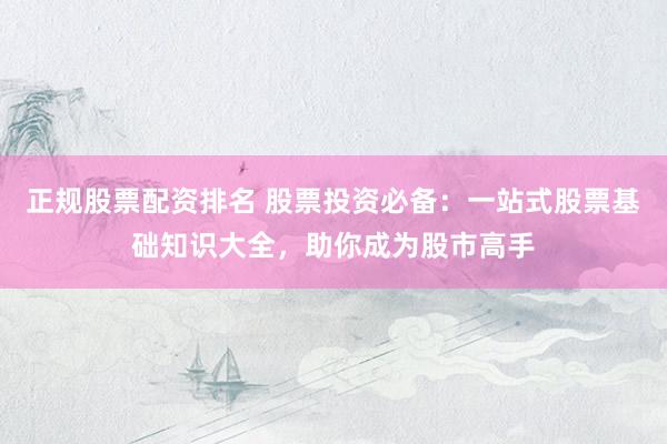正规股票配资排名 股票投资必备：一站式股票基础知识大全，助你成为股市高手