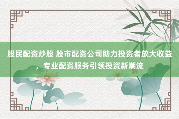 股民配资炒股 股市配资公司助力投资者放大收益，专业配资服务引领投资新潮流