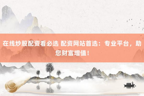 在线炒股配资看必选 配资网站首选：专业平台，助您财富增值！