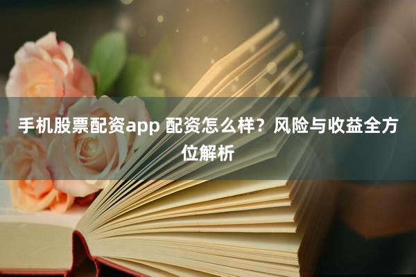 手机股票配资app 配资怎么样？风险与收益全方位解析