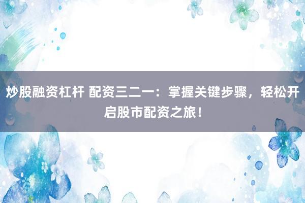 炒股融资杠杆 配资三二一：掌握关键步骤，轻松开启股市配资之旅！