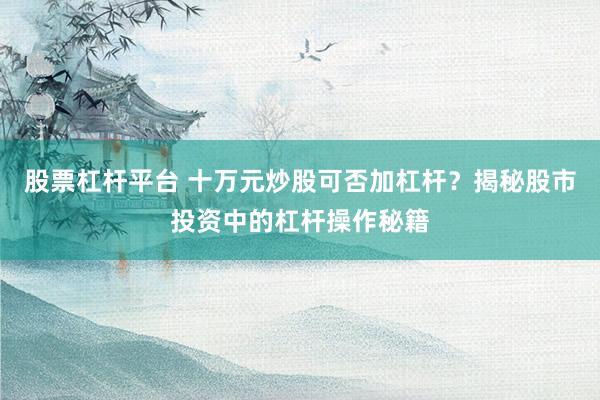 股票杠杆平台 十万元炒股可否加杠杆？揭秘股市投资中的杠杆操作秘籍