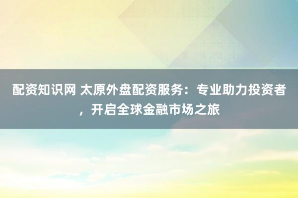 配资知识网 太原外盘配资服务：专业助力投资者，开启全球金融市场之旅