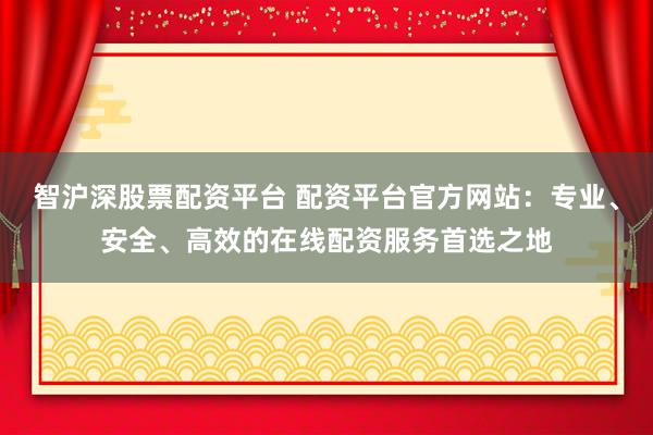 智沪深股票配资平台 配资平台官方网站：专业、安全、高效的在线配资服务首选之地