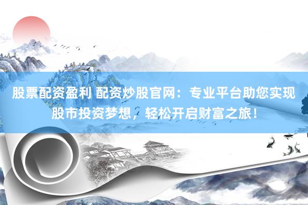 股票配资盈利 配资炒股官网:专业平台助您实现股市投资梦想,轻松开启财富之旅!