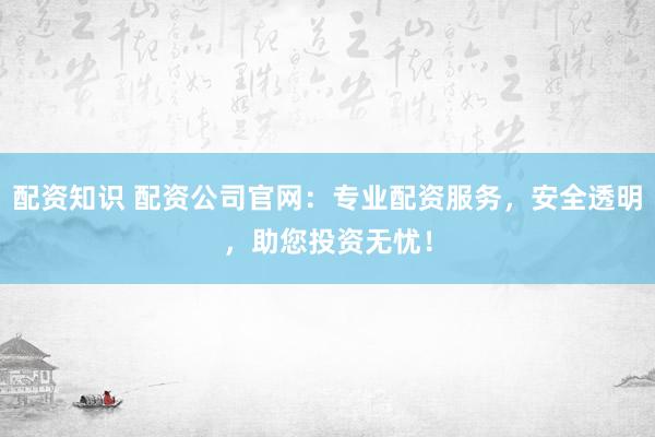 配资知识 配资公司官网：专业配资服务，安全透明，助您投资无忧！