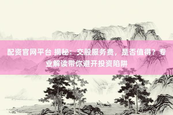 配资官网平台 揭秘：交股服务费，是否值得？专业解读带你避开投资陷阱