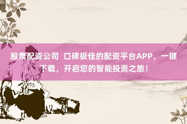 股票配资公司  口碑极佳的配资平台APP，一键下载，开启您的智能投资之旅！