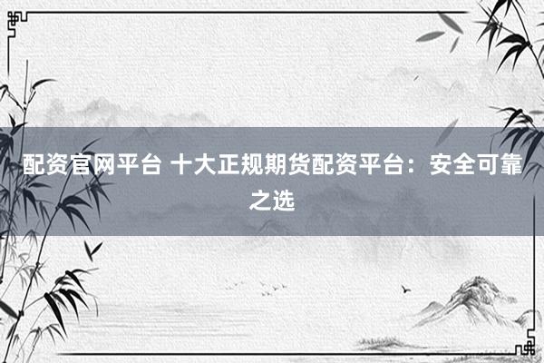 配资官网平台 十大正规期货配资平台:安全可靠之选