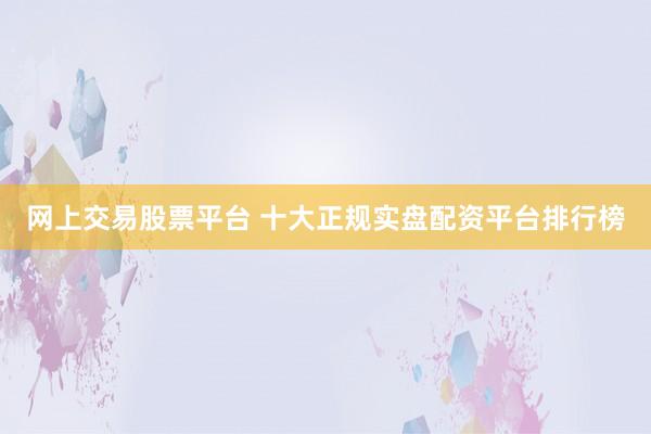 网上交易股票平台 十大正规实盘配资平台排行榜