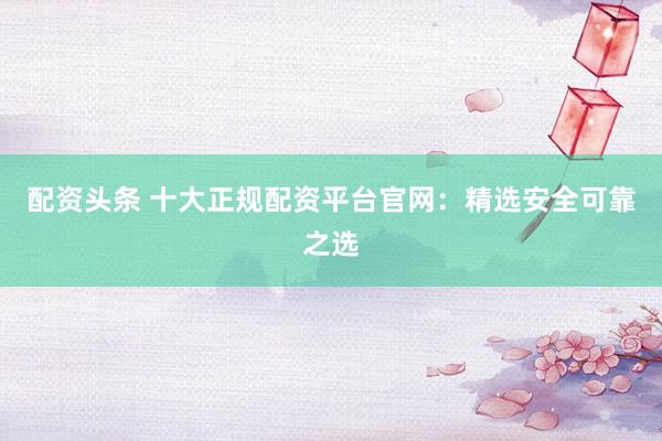 配资头条 十大正规配资平台官网:精选安全可靠之选