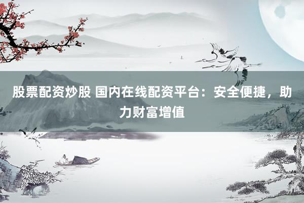 股票配资炒股 国内在线配资平台：安全便捷，助力财富增值