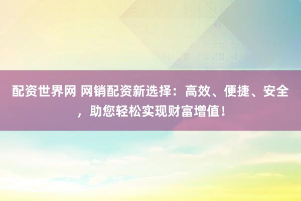 配资世界网 网销配资新选择:高效、便捷、安全,助您轻松实现财富增值!