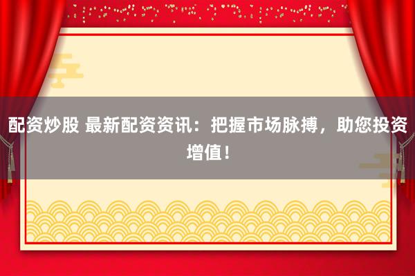 配资炒股 最新配资资讯:把握市场脉搏,助您投资增值!