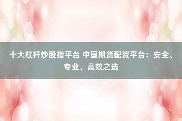 十大杠杆炒股指平台 中国期货配资平台:安全、专业、高效之选