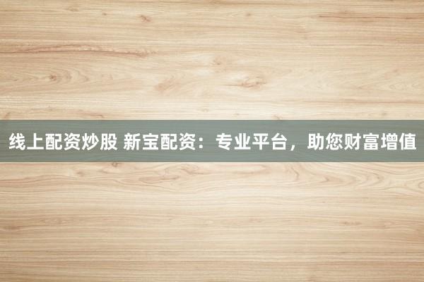 线上配资炒股 新宝配资:专业平台,助您财富增值