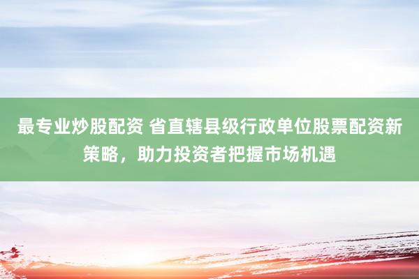 最专业炒股配资 省直辖县级行政单位股票配资新策略,助力投资者把握市场机遇