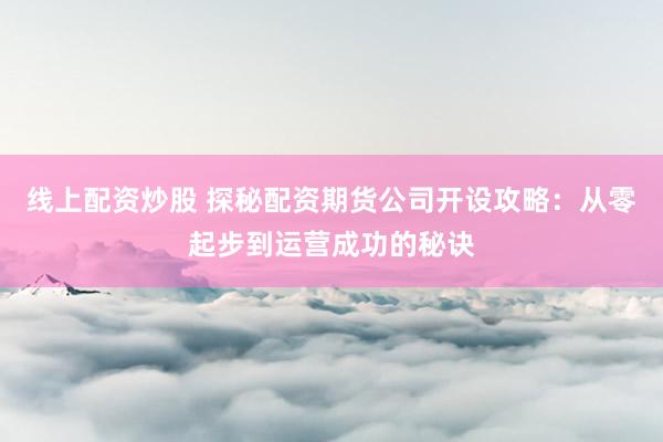 线上配资炒股 探秘配资期货公司开设攻略：从零起步到运营成功的秘诀