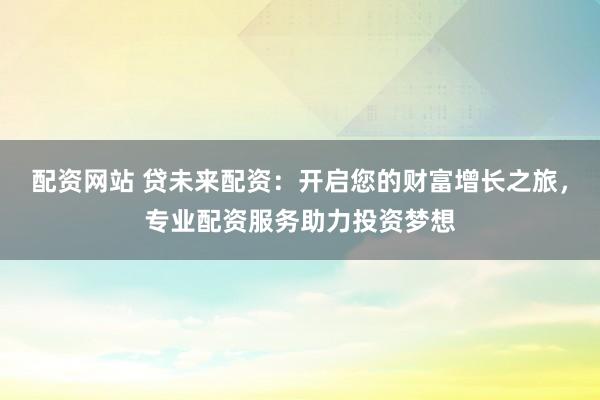 配资网站 贷未来配资:开启您的财富增长之旅,专业配资服务助力投资梦想