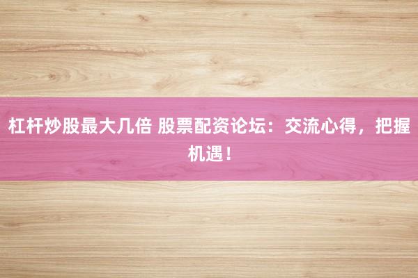 杠杆炒股最大几倍 股票配资论坛：交流心得，把握机遇！