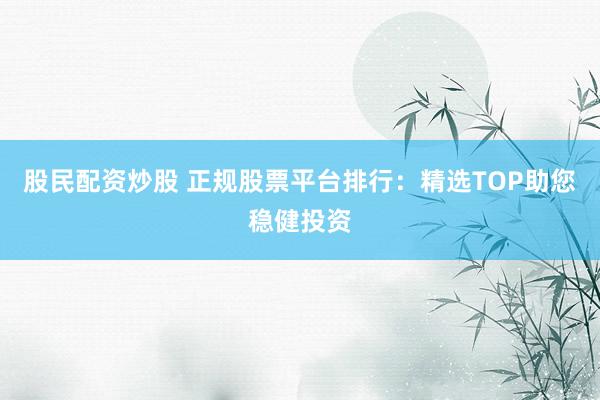 股民配资炒股 正规股票平台排行:精选TOP助您稳健投资