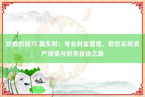 炒股的技巧 鑫东财：专业财富管理，助您实现资产增值与财务自由之路