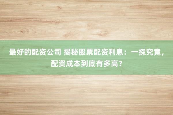 最好的配资公司 揭秘股票配资利息：一探究竟，配资成本到底有多高？