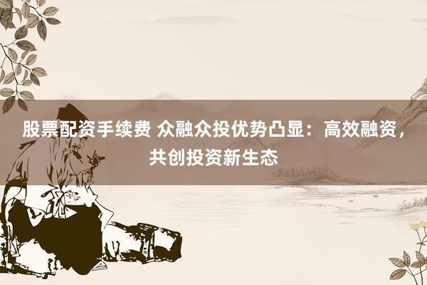 股票配资手续费 众融众投优势凸显:高效融资,共创投资新生态
