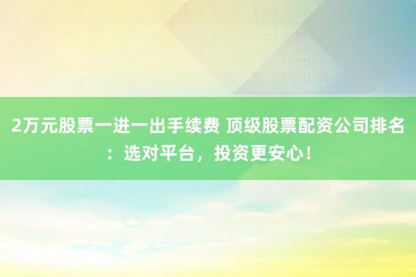 2万元股票一进一出手续费 顶级股票配资公司排名:选对平台,投资更安心!