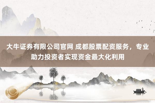 大牛证券有限公司官网 成都股票配资服务,专业助力投资者实现资金最大化利用