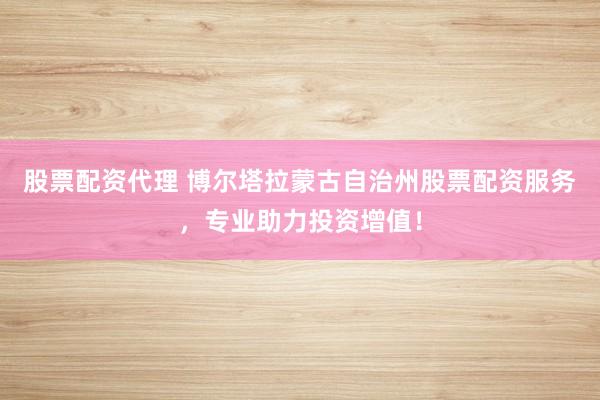 股票配资代理 博尔塔拉蒙古自治州股票配资服务,专业助力投资增值!