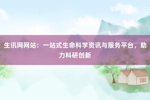 生讯网网站:一站式生命科学资讯与服务平台,助力科研创新
