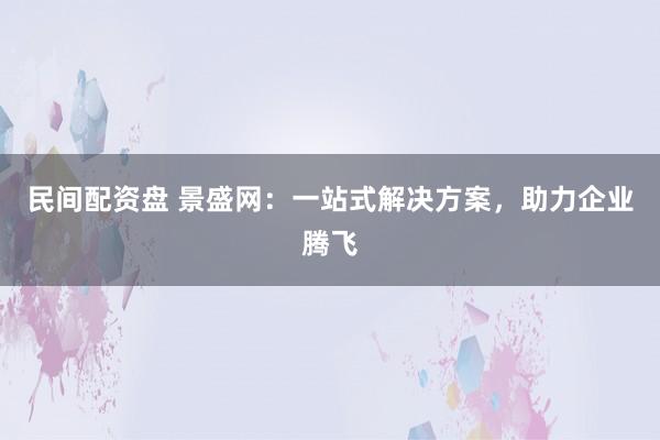 民间配资盘 景盛网:一站式解决方案,助力企业腾飞