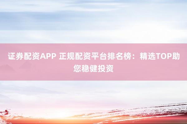 证券配资APP 正规配资平台排名榜：精选TOP助您稳健投资