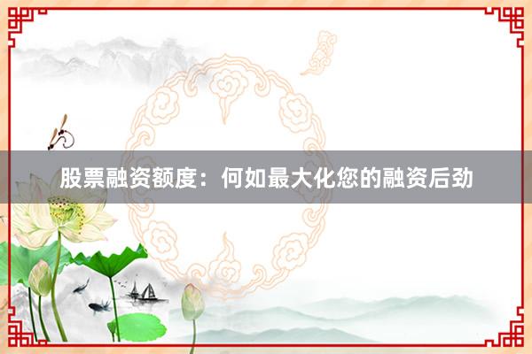 股票融资额度:何如最大化您的融资后劲
