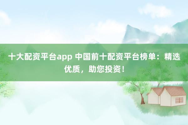 十大配资平台app 中国前十配资平台榜单：精选优质，助您投资！