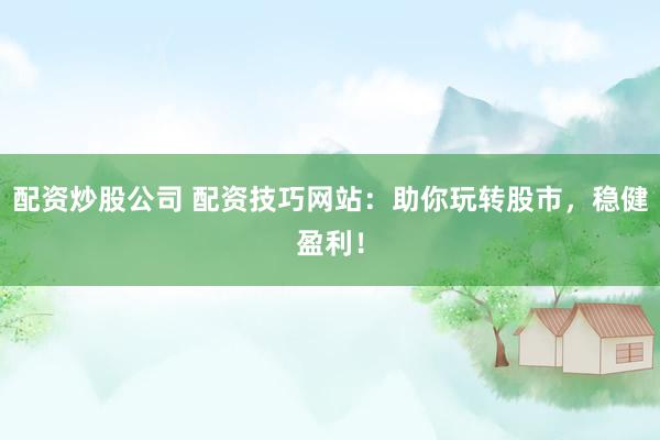 配资炒股公司 配资技巧网站：助你玩转股市，稳健盈利！