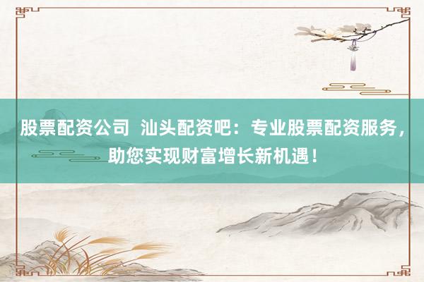 股票配资公司 汕头配资吧:专业股票配资服务,助您实现财富增长新机遇!